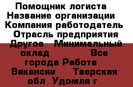 Помощник логиста › Название организации ­ Компания-работодатель › Отрасль предприятия ­ Другое › Минимальный оклад ­ 20 000 - Все города Работа » Вакансии   . Тверская обл.,Удомля г.